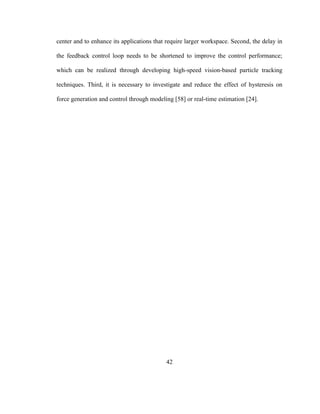 42
center and to enhance its applications that require larger workspace. Second, the delay in
the feedback control loop needs to be shortened to improve the control performance;
which can be realized through developing high-speed vision-based particle tracking
techniques. Third, it is necessary to investigate and reduce the effect of hysteresis on
force generation and control through modeling [58] or real-time estimation [24].
 