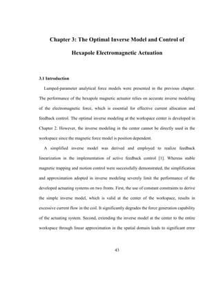 43
Chapter 3: The Optimal Inverse Model and Control of
Hexapole Electromagnetic Actuation
3.1 Introduction
Lumped-parameter analytical force models were presented in the previous chapter.
The performance of the hexapole magnetic actuator relies on accurate inverse modeling
of the electromagnetic force, which is essential for effective current allocation and
feedback control. The optimal inverse modeling at the workspace center is developed in
Chapter 2. However, the inverse modeling in the center cannot be directly used in the
workspace since the magnetic force model is position dependent.
A simplified inverse model was derived and employed to realize feedback
linearization in the implementation of active feedback control [1]. Whereas stable
magnetic trapping and motion control were successfully demonstrated, the simplification
and approximation adopted in inverse modeling severely limit the performance of the
developed actuating systems on two fronts. First, the use of constant constraints to derive
the simple inverse model, which is valid at the center of the workspace, results in
excessive current flow in the coil. It significantly degrades the force generation capability
of the actuating system. Second, extending the inverse model at the center to the entire
workspace through linear approximation in the spatial domain leads to significant error
 