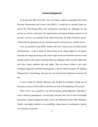 vi
Acknowledgments
In the past one fifth of my life, I was very lucky to spend a meaningful time in the
Precision Measurement and Control Lab (PMCL). I would like to sincerely thank my
advisor Dr. Chia-Hsiang Menq, who continuously encourages me, challenges me and
advises me with his enthusiasm. His inquisitiveness and logical thinking inspired me all
the time. I am also very thankful for Dr. Manoj Srinivasan, Dr. Rama Yedavalli, and Dr.
Vadim Utkin for agreeing to be my committee members and giving me valuable advices.
I am very grateful to dear PMCL friends, with who I shared scores of achievements
and frustrations. I want to thank Dr. Peng Cheng for his strong support in all aspects,
especially the image processing work, which might be the most beautiful real-time visual
sensing system in this world. I sincerely thank my colleagues, Zhen Liu and Yanhai Ren,
with who I spent countless days and nights. They are always willing to give their
intelligent suggestions and kind encouragement. I want to thank my seniors Dr. Zhipeng
Zhang and Dr. Yanan Huang, who gave me a lot of constructive opinions in research and
life.
I want to thank Dr. Daisuke Matsuura, who finished the mechanical design part of
this project and put in all his effort to facilitate my work at the beginning of this project.
Most of all, I am so grateful to my beloved parents and grandparents. Especially, I
want to thank my grandparents. I am not able to become who I am if I were not brought
up by them. I cannot imagine how lucky I was to be influenced by their noble characters.
Finally, I am deeply indebted to my grandfather, whose interest in mathematics inspired
me to become a researcher.
 