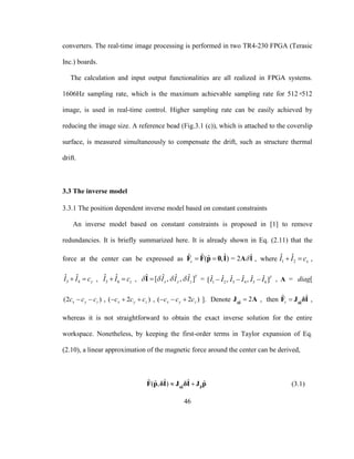46
converters. The real-time image processing is performed in two TR4-230 FPGA (Terasic
Inc.) boards.
The calculation and input output functionalities are all realized in FPGA systems.
1606Hz sampling rate, which is the maximum achievable sampling rate for 512×512
image, is used in real-time control. Higher sampling rate can be easily achieved by
reducing the image size. A reference bead (Fig.3.1 (c)), which is attached to the coverslip
surface, is measured simultaneously to compensate the drift, such as structure thermal
drift.
3.3 The inverse model
3.3.1 The position dependent inverse model based on constant constraints
An inverse model based on constant constraints is proposed in [1] to remove
redundancies. It is briefly summarized here. It is already shown in Eq. (2.11) that the
force at the center can be expressed as ˆ ˆ ˆˆ( , )c  F F p 0 I = ˆ2 A I , where 1 2
ˆ ˆ
xI I c  ,
3 4
ˆ ˆ
yI I c  , 5 6
ˆ ˆ
zI I c  , ˆ ˆ ˆ ˆ[ , , ]T
x y zI I I   I = 1 2 3 4 5 6
ˆ ˆ ˆ ˆ ˆ ˆ[ , , ]T
I I I I I I   , A = diag[
(2 )x y zc c c  , ( 2 )x y zc c c   , ( 2 )x y zc c c   ]. Denote ˆ 2δI
J A , then ˆ
ˆ ˆ
c  δI
F J δI ,
whereas it is not straightforward to obtain the exact inverse solution for the entire
workspace. Nonetheless, by keeping the first-order terms in Taylor expansion of Eq.
(2.10), a linear approximation of the magnetic force around the center can be derived,
ˆ ˆ
ˆ ˆ ˆˆ ˆ( , )   pδI
F p δI J δI J p (3.1)
 