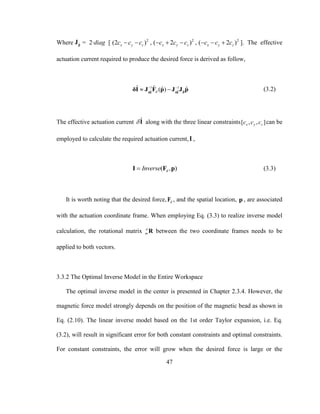 47
Where ˆpJ = 2∙diag [ 2
(2 )x y zc c c  , 2
( 2 )x y zc c c   , 2
( 2 )x y zc c c   ]. The effective
actuation current required to produce the desired force is derived as follow,
1 1
ˆ ˆ ˆ
ˆ ˆ ˆ ˆ( )d
 
  pδI δI
δI J F p J J p (3.2)
The effective actuation current ˆI along with the three linear constraints[ , , ]x y zc c c can be
employed to calculate the required actuation current,I ,
( , )dInverseI F p (3.3)
It is worth noting that the desired force, dF , and the spatial location, p , are associated
with the actuation coordinate frame. When employing Eq. (3.3) to realize inverse model
calculation, the rotational matrix a
m R between the two coordinate frames needs to be
applied to both vectors.
3.3.2 The Optimal Inverse Model in the Entire Workspace
The optimal inverse model in the center is presented in Chapter 2.3.4. However, the
magnetic force model strongly depends on the position of the magnetic bead as shown in
Eq. (2.10). The linear inverse model based on the 1st order Taylor expansion, i.e. Eq.
(3.2), will result in significant error for both constant constraints and optimal constraints.
For constant constraints, the error will grow when the desired force is large or the
 