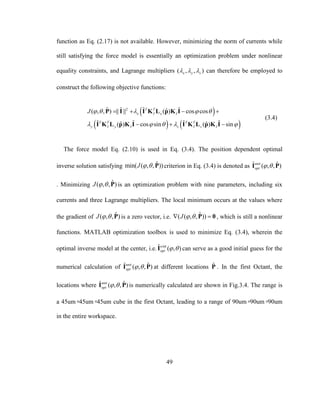 49
function as Eq. (2.17) is not available. However, minimizing the norm of currents while
still satisfying the force model is essentially an optimization problem under nonlinear
equality constraints, and Lagrange multipliers ( , , )x y z   can therefore be employed to
construct the following objective functions:
 
   
2ˆ ˆ ˆ ˆˆ( , , ) || || ( ) cos cos
ˆ ˆ ˆ ˆˆ ˆ( ) cos sin ( ) sin
T T
x I x I
T T T T
y I y I z I z I
J     
    
   
  
P I I K L p K I
I K L p K I I K L p K I
(3.4)
The force model Eq. (2.10) is used in Eq. (3.4). The position dependent optimal
inverse solution satisfying ˆmin( ( , , ))J   P criterion in Eq. (3.4) is denoted as ˆ ˆ( , , )unit
opt  I P
. Minimizing ˆ( , , )J   P is an optimization problem with nine parameters, including six
currents and three Lagrange multipliers. The local minimum occurs at the values where
the gradient of ˆ( , , )J   P is a zero vector, i.e. ˆ( ( , , ))J   P 0 , which is still a nonlinear
functions. MATLAB optimization toolbox is used to minimize Eq. (3.4), wherein the
optimal inverse model at the center, i.e. intˆ ( , )u
opt  I can serve as a good initial guess for the
numerical calculation of ˆ ˆ( , , )unit
opt  I P at different locations ˆP . In the first Octant, the
locations where ˆ ˆ( , , )unit
opt  I P is numerically calculated are shown in Fig.3.4. The range is
a 45um×45um×45um cube in the first Octant, leading to a range of 90um×90um×90um
in the entire workspace.
 