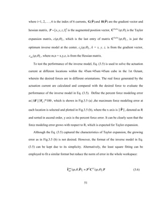51
where i=1, 2,… , 6 is the index of 6 currents, ˆ( )G P and ˆ( )H P are the gradient vector and
hessian matrix, [ , , ,1]T
x y zP is the augmented position vector, ( , )Taylor
i C is the Taylor
expansion matrix, ( , )ic   , which is the last entry of matrix ( , )Taylor
i C , is just the
optimum inverse model at the center, ( , )k ic   , k = x, y, z, is from the gradient vector,
( , )mn ic   , where m,n = x,y,z, is from the Hessian matrix.
To test the performance of the inverse model, Eq. (3.5) is used to solve the actuation
current at different locations within the 45um×45um×45um cube in the 1st Octant,
wherein the desired forces are in different orientations. The real force generated by the
actuation current are calculated and compared with the desired force to evaluate the
performance of the inverse model in Eq. (3.5). Define the percent force modeling error
as| | | |*100dF F , which is shown in Fig.3.5 (a) ,the maximum force modeling error at
each location is selected and plotted in Fig.3.5 (b), where the x axis is ˆ|| ||P , denoted as R
and sorted in ascend order, y axis is the percent force error. It can be clearly seen that the
force modeling error grows with respect to R, which is expected for Taylor expansion.
Although the Eq. (3.5) captured the characteristics of Taylor expansion, the growing
error as in Fig.3.5 (b) is not desired. However, the format of the inverse model in Eq.
(3.5) can be kept due to its simplicity. Alternatively, the least square fitting can be
employed to fit a similar format but reduce the norm of error in the whole workspace:
ˆ ˆ( , , ) ( , )unit T LS
opt i i   I P CP P (3.6)
 