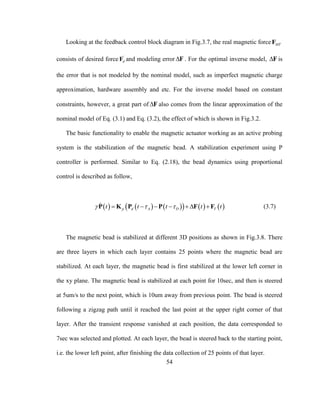 54
Looking at the feedback control block diagram in Fig.3.7, the real magnetic force MTF
consists of desired force '
dF and modeling error F . For the optimal inverse model, F is
the error that is not modeled by the nominal model, such as imperfect magnetic charge
approximation, hardware assembly and etc. For the inverse model based on constant
constraints, however, a great part of F also comes from the linear approximation of the
nominal model of Eq. (3.1) and Eq. (3.2), the effect of which is shown in Fig.3.2.
The basic functionality to enable the magnetic actuator working as an active probing
system is the stabilization of the magnetic bead. A stabilization experiment using P
controller is performed. Similar to Eq. (2.18), the bead dynamics using proportional
control is described as follow,
          p d A D Tt t t t t       P K P P F F (3.7)
The magnetic bead is stabilized at different 3D positions as shown in Fig.3.8. There
are three layers in which each layer contains 25 points where the magnetic bead are
stabilized. At each layer, the magnetic bead is first stabilized at the lower left corner in
the xy plane. The magnetic bead is stabilized at each point for 10sec, and then is steered
at 5um/s to the next point, which is 10um away from previous point. The bead is steered
following a zigzag path until it reached the last point at the upper right corner of that
layer. After the transient response vanished at each position, the data corresponded to
7sec was selected and plotted. At each layer, the bead is steered back to the starting point,
i.e. the lower left point, after finishing the data collection of 25 points of that layer.
 