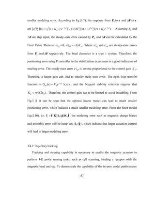 57
smaller modeling error. According to Eq.(3.7), the response from dP to e and F to e
are  (s) ( )DS
d pe P s s K e 
 
  ,  (s) ( )m Ds s
pe F e s K e 
 
    . Assuming dP and
F are step input, the steady-state error caused by dP and F can be calculated by the
Final Value Theorem: | 0dPe  , | 1F pe K   . Where | dPe and | Fe  are steady-state errors
from dP and F respectively. The bead dyanmics is a type 1 system. Therefore, the
positioning error using P controller in the stabilization experiment is a good indication of
moeling error. The steady-state error | Fe  is inverse proportional to the control gain pK .
Therefore, a larger gain can lead to smaller stedy-state error. The open loop transfer
function is (s) / ( )Ds
OL pG K e s

 , and the Nyquist stability criterion requires that
(2 )p DK   . Therefore, the control gain has to be limited to avoid instability. From
Fig.3.11 it can be seen that the optimal invese model can lead to much smaller
positioning error, which indicate a much smaller modeling error. From the force model
Eq.(2.10), i.e. ˆ ˆˆF ( )T T
i I i I I K L p K I , the modeling error such as magnetic charge biases
and assembly error will be lump into ˆ( )iL p , which indicate that larger actuation current
will lead to larger modeling error.
3.4.2 Trajectory tracking
Tracking and steering capability is necessary to enable the magnetic actuator to
perform 3-D probe sensing tasks, such as cell scanning, binding a receptor with the
magnetic bead and etc. To demonstrate the capability of the inverse model performance
 