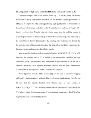 60
3.5 Comparison of High Speed Control in FPGA and Low Speed Control in PC
Due to the compact form of the inverse model Eq. (3.5) and Eq. (3.6). The inverse
model can be easily implemented in FPGA and the feedback control performance is
addressed in Chapter 3.4. The advantage of using high speed control is demonstrated in
this sections with a simple controller, i.e. the P controller. It is analyzed in Chapter 3.4.1
that (2 )p DK   from Nyquist criterion, which means that the stability margin is
inversely proportional to the time delay in the feedback control loop. The time delay in
the control loop is directly determined by the sampling rate. Therefore, it is desired that
the sampling rate is high enough to reduce the time delay, thus better suppressing the
Brownian motion and increasing the stability margin.
Most researcher implemented the control algorithm in PC [1, 2, 52, 53, 56, 63].
However, the sampling rate in PC is limited by the computation capability and time
consistency of PC. The magnetic bead stabilization is performed in PC at 200 fps in
Chapter 2, before the FPGA system is developed. The data from the 200Hz control in PC
is compared with the high speed 1606Hz control in this Chapter.
Power Spectrum Density (PSD) curves [52] can be used to determine trapping
stiffness pK , damping ration  and time delay D . From the block diagram Fig.3.7 it can
be seen that the transfer function from thermal force to bead position is
1 ( e )Ds
T ps K 
 
 P F . The PSD of the thermal force is known to be (F ) 4T BPSD k T
[73], where Bk is the Boltzmann constant, T is the absolute temperature. The PSD of the
magnetic bead can be formulated as follow,
 
