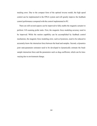 64
tracking error. Due to the compact form of the optimal inverse model, the high speed
control can be implemented in the FPGA system and will greatly improve the feedback
control performance compared with the control implemented in PC.
There are still several aspects can be improved to fully enable the magnetic actuator to
perform 3-D scanning probe tasks. First, the magnetic force modeling accuracy need to
be improved. While the motion capability can be accomplished by feedback control
mechanism, the magnetic force modeling error, such as hysteresis, need to be reduced to
accurately know the interaction force between the bead and samples. Second, a dynamics
joint state-parameter estimator need to be developed to dynamically estimate the bead-
sample interaction force and the parameters such as drag coefficient, which can be time-
varying due to environment change.
 