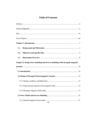 viii
Table of Contents
Abstract............................................................................................................................... ii
Acknowledgments.............................................................................................................. vi
Vita....................................................................................................................................vii
List of Figures..................................................................................................................xiii
Chapter 1: Introduction ................................................................................................... 1
1.1. Background and Motivation ............................................................................. 1
1.2. Objectives and specific aims.............................................................................. 5
1.3. Dissertation Overview........................................................................................ 8
Chapter 2: design, force modeling and inverse modeling of the hexapole magnetic
actuator............................................................................................................................ 10
2.1 Introduction........................................................................................................... 10
2.2 Design of Hexapole Electromagnetic Actuator................................................... 12
2.2.1 Design, synthesis, and fabrication .................................................................... 12
2.2.2 Finite element analysis of the magnetic field ................................................... 15
2.2.3 Hexapole magnetic field model........................................................................ 17
2.3 Force Model and Inverse Modeling..................................................................... 21
2.3.1 General magnetic force model.......................................................................... 21
 