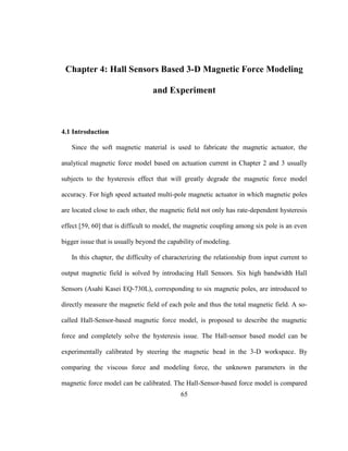65
Chapter 4: Hall Sensors Based 3-D Magnetic Force Modeling
and Experiment
4.1 Introduction
Since the soft magnetic material is used to fabricate the magnetic actuator, the
analytical magnetic force model based on actuation current in Chapter 2 and 3 usually
subjects to the hysteresis effect that will greatly degrade the magnetic force model
accuracy. For high speed actuated multi-pole magnetic actuator in which magnetic poles
are located close to each other, the magnetic field not only has rate-dependent hysteresis
effect [59, 60] that is difficult to model, the magnetic coupling among six pole is an even
bigger issue that is usually beyond the capability of modeling.
In this chapter, the difficulty of characterizing the relationship from input current to
output magnetic field is solved by introducing Hall Sensors. Six high bandwidth Hall
Sensors (Asahi Kasei EQ-730L), corresponding to six magnetic poles, are introduced to
directly measure the magnetic field of each pole and thus the total magnetic field. A so-
called Hall-Sensor-based magnetic force model, is proposed to describe the magnetic
force and completely solve the hysteresis issue. The Hall-sensor based model can be
experimentally calibrated by steering the magnetic bead in the 3-D workspace. By
comparing the viscous force and modeling force, the unknown parameters in the
magnetic force model can be calibrated. The Hall-Sensor-based force model is compared
 