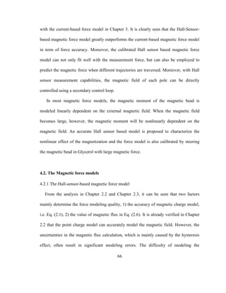 66
with the current-based force model in Chapter 3. It is clearly seen that the Hall-Sensor-
based magnetic force model greatly outperforms the current-based magnetic force model
in term of force accuracy. Moreover, the calibrated Hall sensor based magnetic force
model can not only fit well with the measurement force, but can also be employed to
predict the magnetic force when different trajectories are traversed. Moreover, with Hall
sensor measurement capabilities, the magnetic field of each pole can be directly
controlled using a secondary control loop.
In most magnetic force models, the magnetic moment of the magnetic bead is
modeled linearly dependent on the external magnetic field. When the magnetic field
becomes large, however, the magnetic moment will be nonlinearly dependent on the
magnetic field. An accurate Hall sensor based model is proposed to characterize the
nonlinear effect of the magnetization and the force model is also calibrated by steering
the magnetic bead in Glycerol with large magnetic force.
4.2. The Magnetic force models
4.2.1 The Hall-sensor-based magnetic force model
From the analysis in Chapter 2.2 and Chapter 2.3, it can be seen that two factors
mainly determine the force modeling quality, 1) the accuracy of magnetic charge model,
i.e. Eq. (2.1), 2) the value of magnetic flux in Eq. (2.6). It is already verified in Chapter
2.2 that the point charge model can accurately model the magnetic field. However, the
uncertainties in the magnetic flux calculation, which is mainly caused by the hysteresis
effect, often result in significant modeling errors. The difficulty of modeling the
 