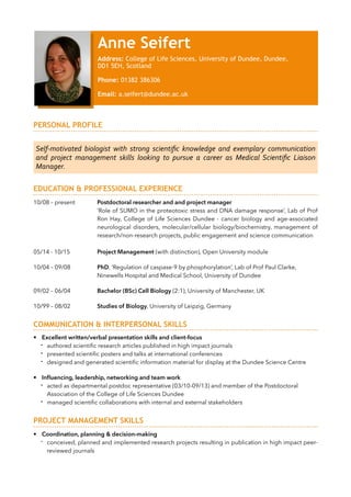 !
PERSONAL PROFILE
!
!
!
EDUCATION & PROFESSIONAL EXPERIENCE
!10/08 – present Postdoctoral researcher and and project manager
‘Role of SUMO in the proteotoxic stress and DNA damage response’, Lab of Prof
Ron Hay, College of Life Sciences Dundee - cancer biology and age-associated
neurological disorders, molecular/cellular biology/biochemistry, management of
research/non-research projects, public engagement and science communication
!
05/14 - 10/15 Project Management (with distinction), Open University module
!
10/04 – 09/08 PhD, ‘Regulation of caspase-9 by phosphorylation’, Lab of Prof Paul Clarke,
Ninewells Hospital and Medical School, University of Dundee
!
09/02 – 06/04 Bachelor (BSc) Cell Biology (2:1), University of Manchester, UK
!
10/99 – 08/02 Studies of Biology, University of Leipzig, Germany
!
COMMUNICATION & INTERPERSONAL SKILLS
!• Excellent written/verbal presentation skills and client-focus
- authored scientiﬁc research articles published in high impact journals
- presented scientiﬁc posters and talks at international conferences
- designed and generated scientiﬁc information material for display at the Dundee Science Centre
!
• Inﬂuencing, leadership, networking and team work
- acted as departmental postdoc representative (03/10-09/13) and member of the Postdoctoral
Association of the College of Life Sciences Dundee
- managed scientiﬁc collaborations with internal and external stakeholders
!
PROJECT MANAGEMENT SKILLS
!• Coordination, planning & decision-making
- conceived, planned and implemented research projects resulting in publication in high impact peer-
reviewed journals
Self-­‐motivated	
   biologist	
   with	
   strong	
   scientiﬁc	
   knowledge	
   and	
   exemplary	
   communication	
  
and	
   project	
   management	
   skills	
   looking	
   to	
   pursue	
   a	
   career	
   as	
   Medical	
   Scientiﬁc	
   Liaison	
  
Manager.
Anne Seifert
Address: College of Life Sciences, University of Dundee, Dundee,
DD1 5EH, Scotland
!Phone: 01382 386306
!Email: a.seifert@dundee.ac.uk
 