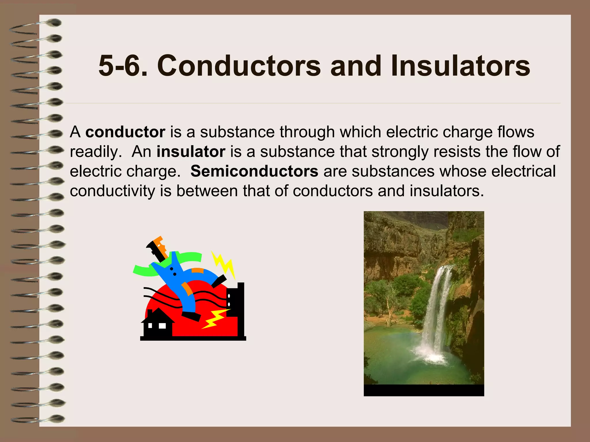 5-6. Conductors and Insulators
A conductor is a substance through which electric charge flows
readily. An insulator is a substance that strongly resists the flow of
electric charge. Semiconductors are substances whose electrical
conductivity is between that of conductors and insulators.

 