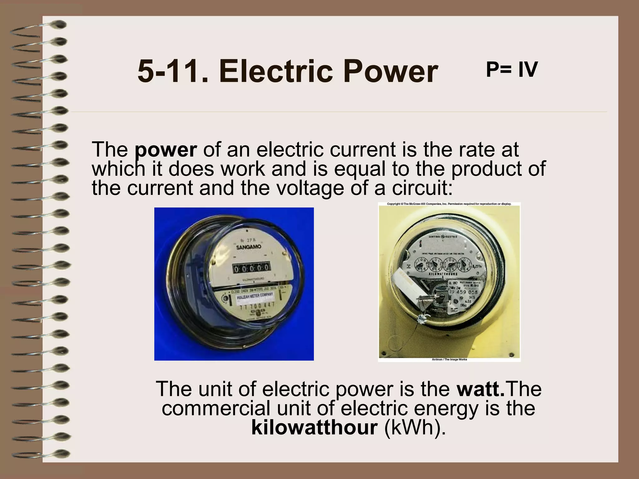 5-11. Electric Power

P= IV

The power of an electric current is the rate at
which it does work and is equal to the product of
the current and the voltage of a circuit:

The unit of electric power is the watt.The
commercial unit of electric energy is the
kilowatthour (kWh).

 