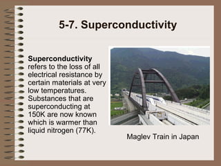 5-7. Superconductivity
Superconductivity
refers to the loss of all
electrical resistance by
certain materials at very
low temperatures.
Substances that are
superconducting at
150K are now known
which is warmer than
liquid nitrogen (77K).

Maglev Train in Japan

 