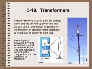 5-19. Transformers
A transformer is used to step the voltage
down and the current up (P=IV) so that
we can use it. Low power is desired for
the transport of electricity long distances
to avoid loss of energy to heat loss.
A moving coil
activated by voice
vibrations is used
as a microphone.
The coil induces a
current in the
magnet that can be
amplified or
recorded.

 