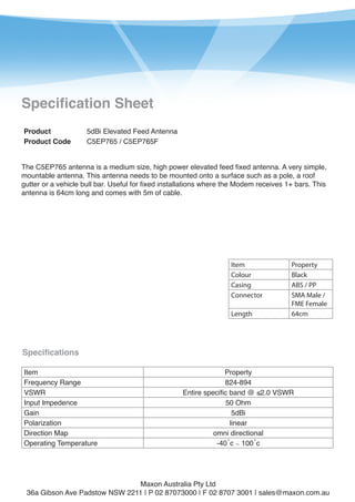 1

Specification Sheet
Product
Product Code

5dBi Elevated Feed Antenna
C5EP765 / C5EP765F

The C5EP765 antenna is a medium size, high power elevated feed fixed antenna. A very simple,
mountable antenna. This antenna needs to be mounted onto a surface such as a pole, a roof
gutter or a vehicle bull bar. Useful for fixed installations where the Modem receives 1+ bars. This
antenna is 64cm long and comes with 5m of cable.

Item
Colour
Casing
Connector
Length

Property
Black
ABS / PP
SMA Male /
FME Female
64cm

Specifications
Item
Frequency Range
VSWR
Input Impedence
Gain
Polarization
Direction Map
Operating Temperature

Property
824-894
Entire specific band @ ≤2.0 VSWR
50 Ohm
5dBi
linear
omni directional
-40˚c ∼ 100˚c

Maxon Australia Pty Ltd
36a Gibson Ave Padstow NSW 2211 | P 02 87073000 | F 02 8707 3001 | sales@maxon.com.au

 