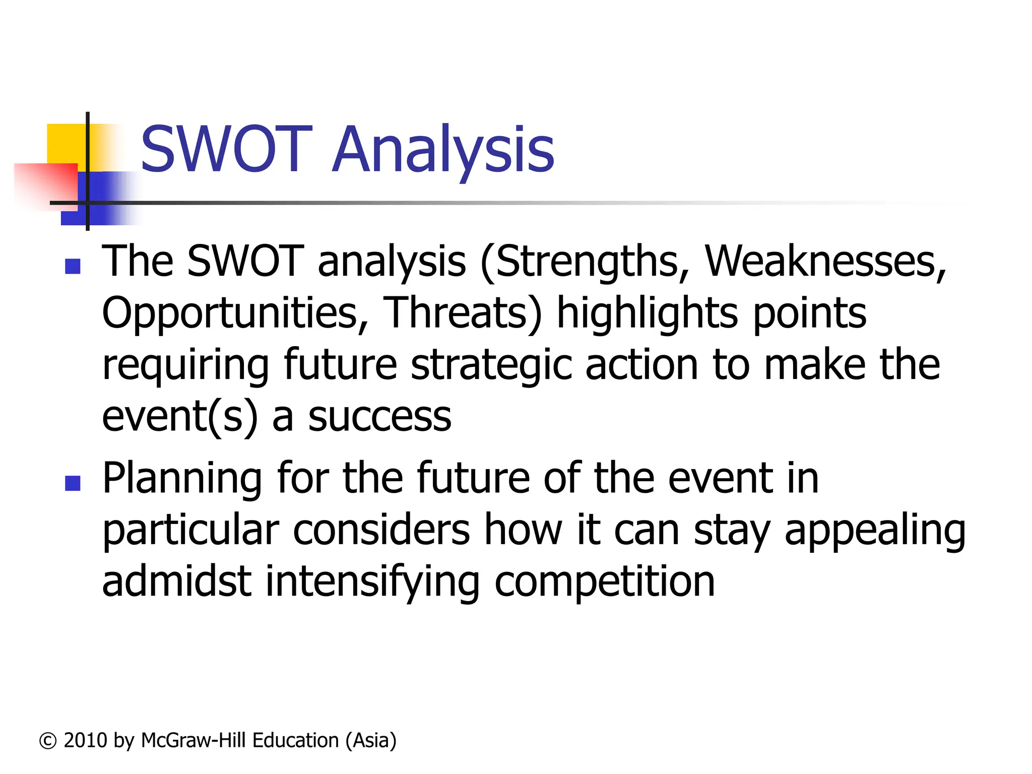 © 2010 by McGraw-Hill Education (Asia)
SWOT Analysis
 The SWOT analysis (Strengths, Weaknesses,
Opportunities, Threats) highlights points
requiring future strategic action to make the
event(s) a success
 Planning for the future of the event in
particular considers how it can stay appealing
admidst intensifying competition
 