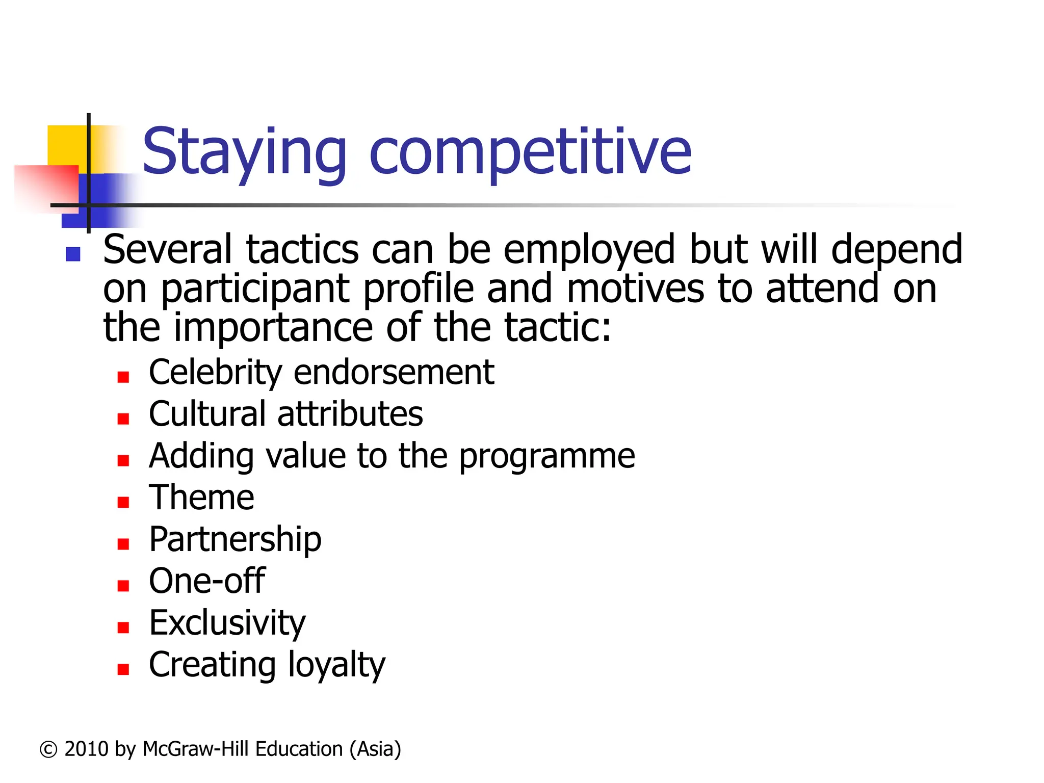 © 2010 by McGraw-Hill Education (Asia)
Staying competitive
 Several tactics can be employed but will depend
on participant profile and motives to attend on
the importance of the tactic:
 Celebrity endorsement
 Cultural attributes
 Adding value to the programme
 Theme
 Partnership
 One-off
 Exclusivity
 Creating loyalty
 