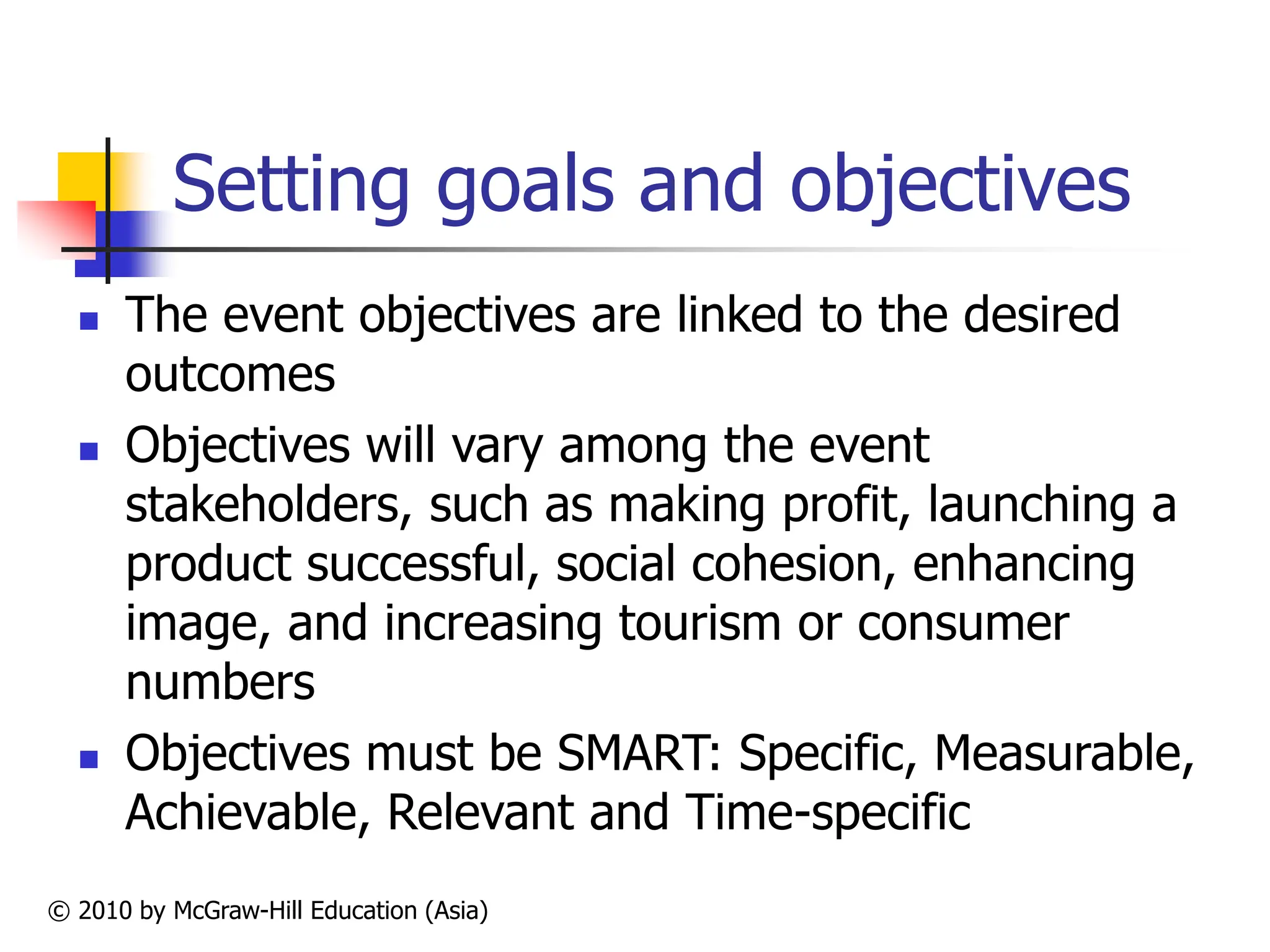 © 2010 by McGraw-Hill Education (Asia)
Setting goals and objectives
 The event objectives are linked to the desired
outcomes
 Objectives will vary among the event
stakeholders, such as making profit, launching a
product successful, social cohesion, enhancing
image, and increasing tourism or consumer
numbers
 Objectives must be SMART: Specific, Measurable,
Achievable, Relevant and Time-specific
 