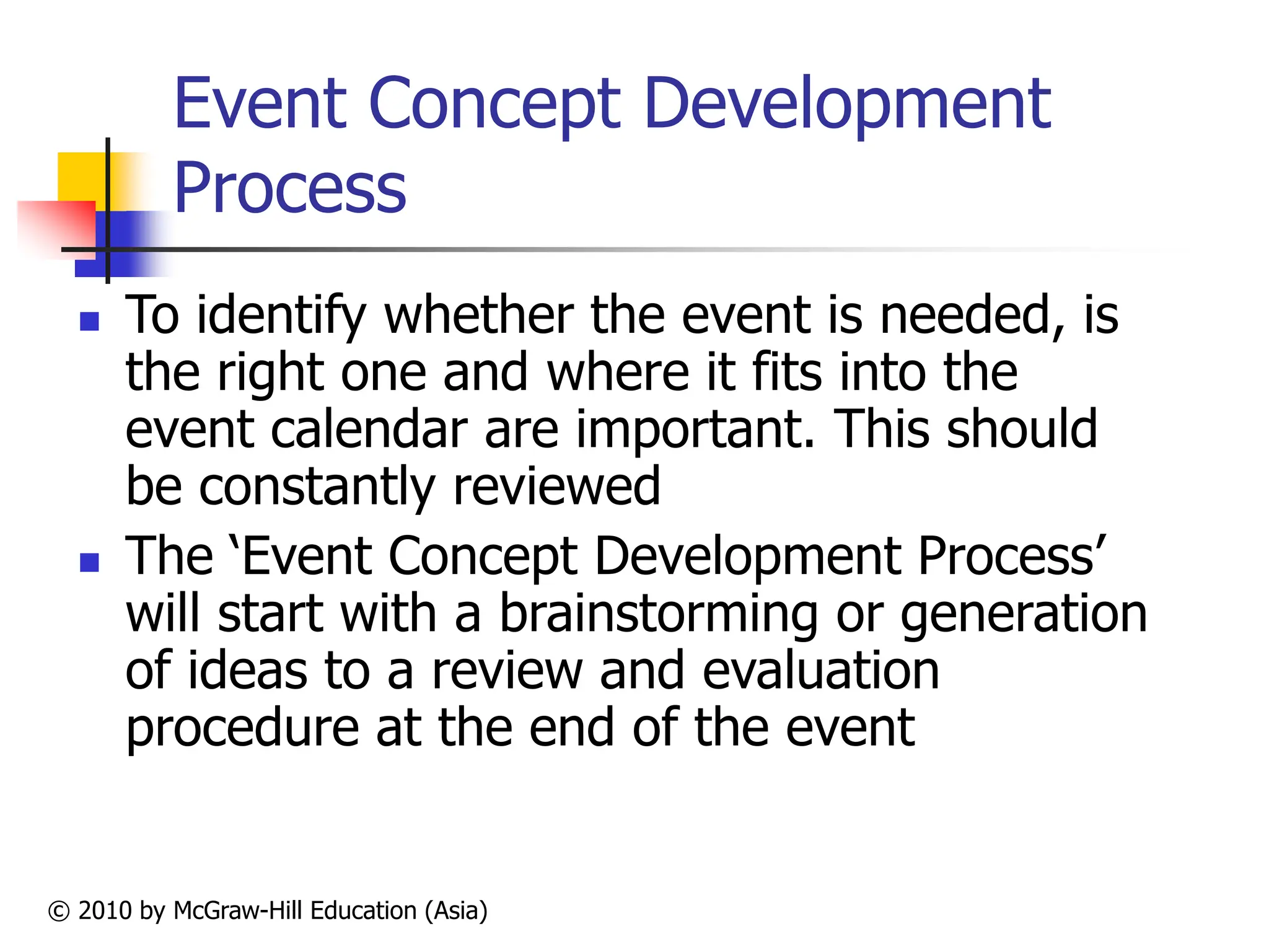 © 2010 by McGraw-Hill Education (Asia)
Event Concept Development
Process
 To identify whether the event is needed, is
the right one and where it fits into the
event calendar are important. This should
be constantly reviewed
 The ‘Event Concept Development Process’
will start with a brainstorming or generation
of ideas to a review and evaluation
procedure at the end of the event
 
