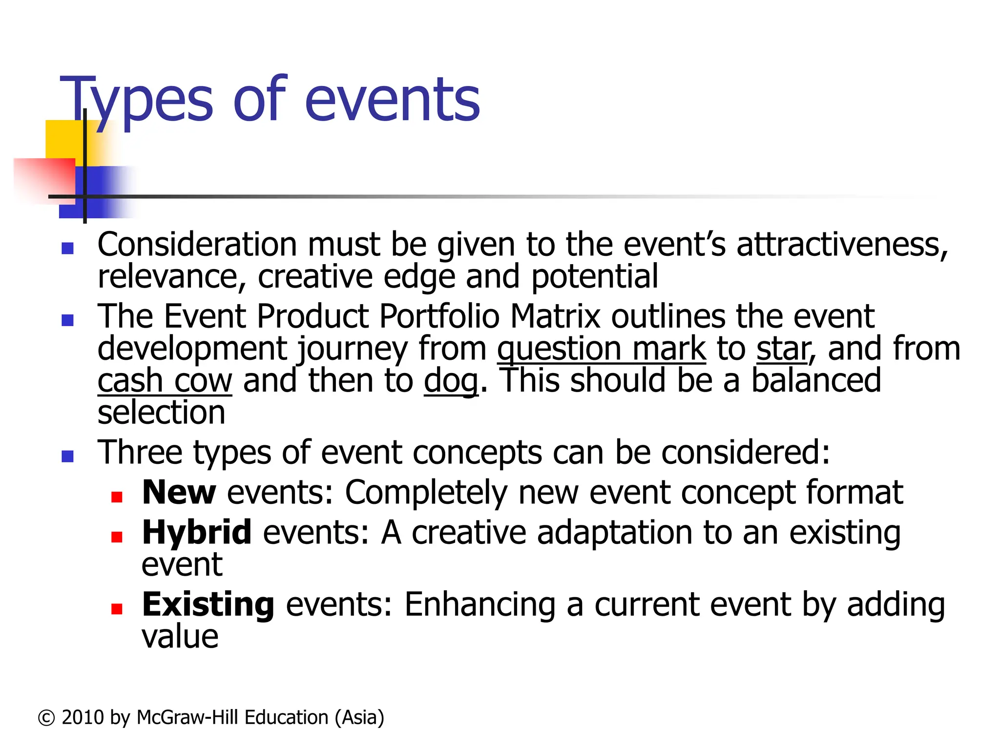 © 2010 by McGraw-Hill Education (Asia)
Types of events
 Consideration must be given to the event’s attractiveness,
relevance, creative edge and potential
 The Event Product Portfolio Matrix outlines the event
development journey from question mark to star, and from
cash cow and then to dog. This should be a balanced
selection
 Three types of event concepts can be considered:
 New events: Completely new event concept format
 Hybrid events: A creative adaptation to an existing
event
 Existing events: Enhancing a current event by adding
value
 