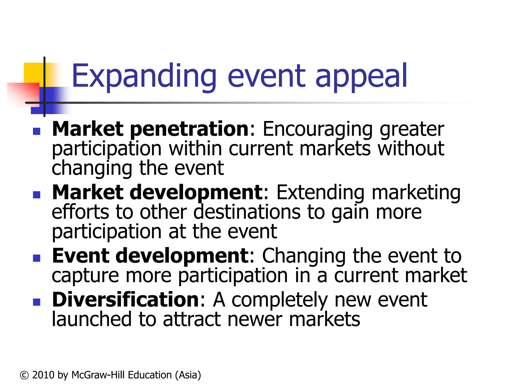 © 2010 by McGraw-Hill Education (Asia)
Expanding event appeal
 Market penetration: Encouraging greater
participation within current markets without
changing the event
 Market development: Extending marketing
efforts to other destinations to gain more
participation at the event
 Event development: Changing the event to
capture more participation in a current market
 Diversification: A completely new event
launched to attract newer markets
 