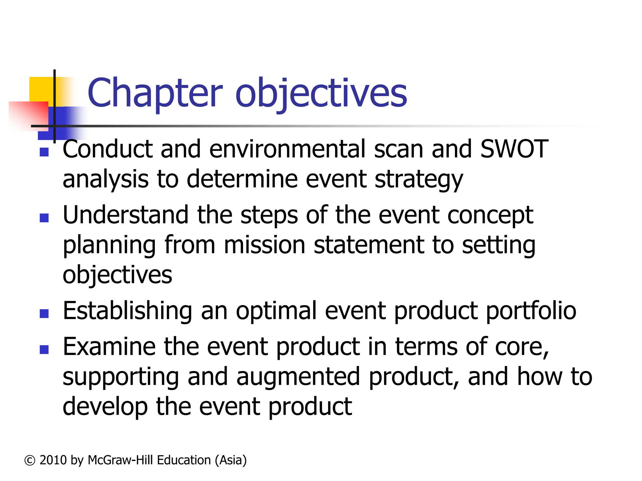 © 2010 by McGraw-Hill Education (Asia)
Chapter objectives
 Conduct and environmental scan and SWOT
analysis to determine event strategy
 Understand the steps of the event concept
planning from mission statement to setting
objectives
 Establishing an optimal event product portfolio
 Examine the event product in terms of core,
supporting and augmented product, and how to
develop the event product
 