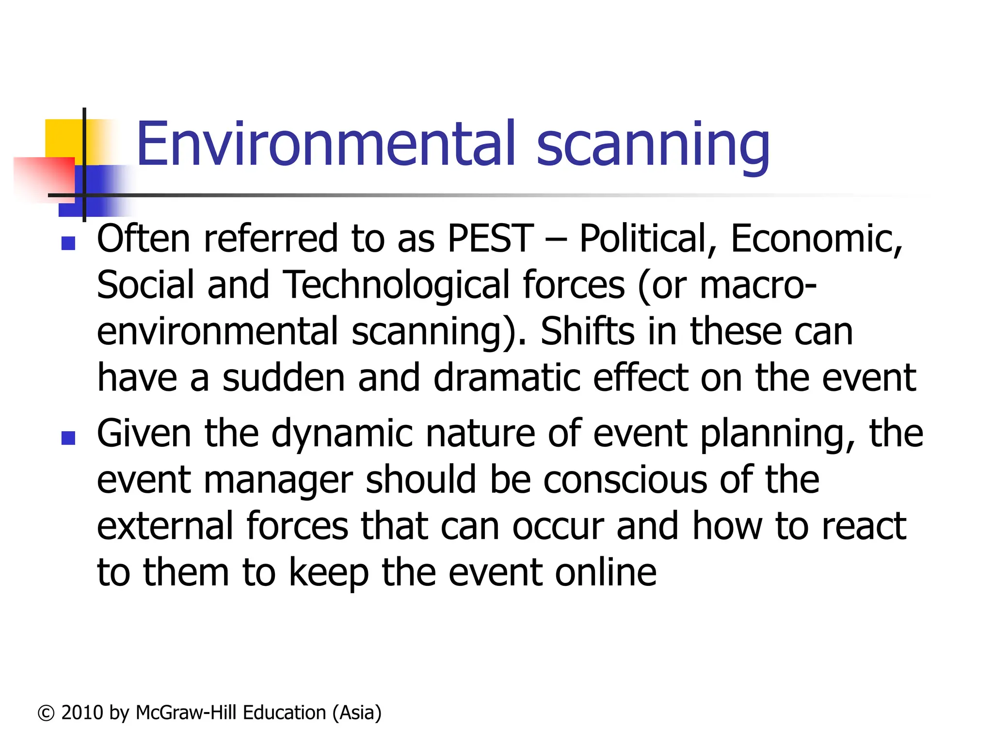 © 2010 by McGraw-Hill Education (Asia)
Environmental scanning
 Often referred to as PEST – Political, Economic,
Social and Technological forces (or macro-
environmental scanning). Shifts in these can
have a sudden and dramatic effect on the event
 Given the dynamic nature of event planning, the
event manager should be conscious of the
external forces that can occur and how to react
to them to keep the event online
 