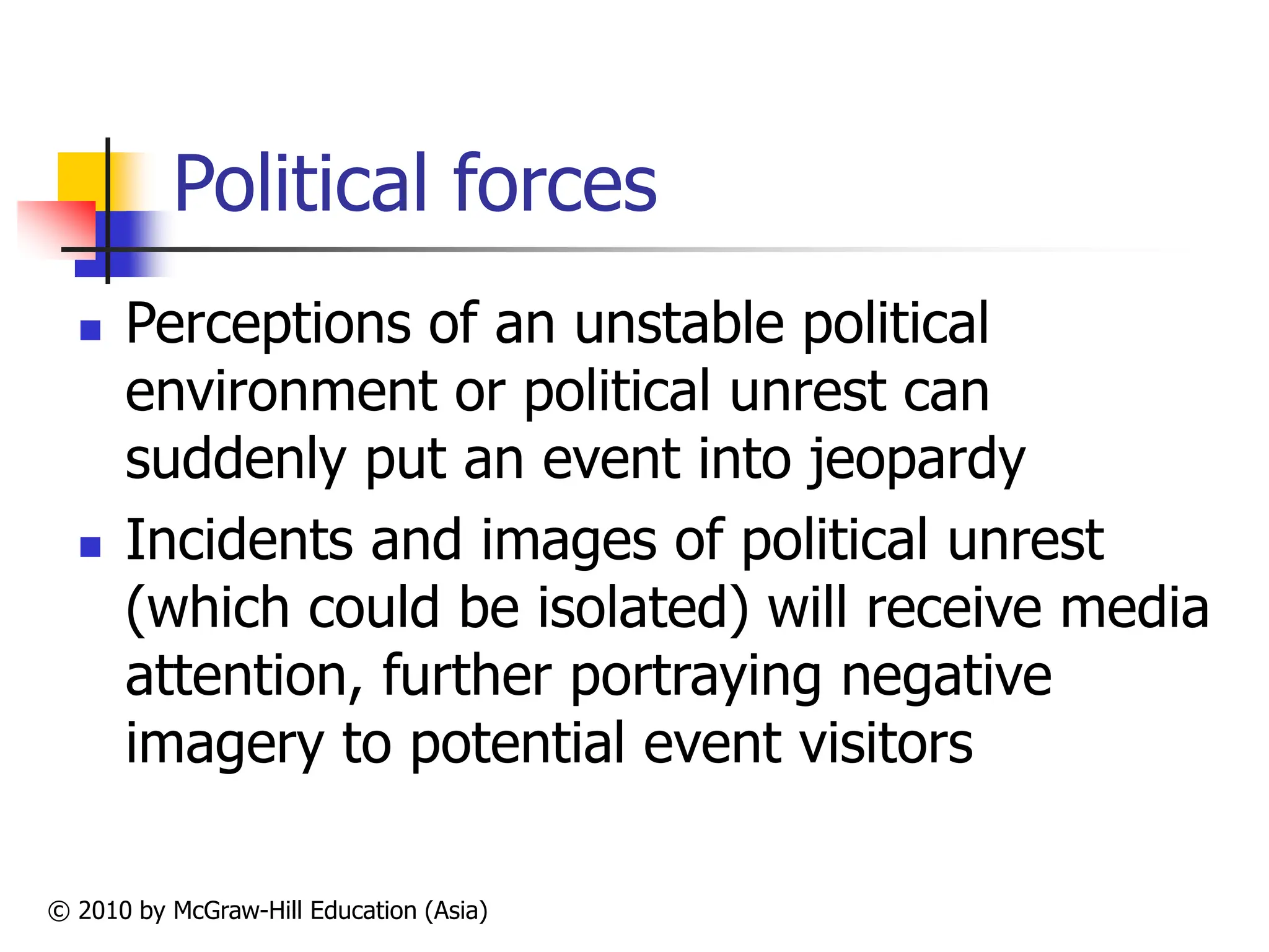 © 2010 by McGraw-Hill Education (Asia)
Political forces
 Perceptions of an unstable political
environment or political unrest can
suddenly put an event into jeopardy
 Incidents and images of political unrest
(which could be isolated) will receive media
attention, further portraying negative
imagery to potential event visitors
 