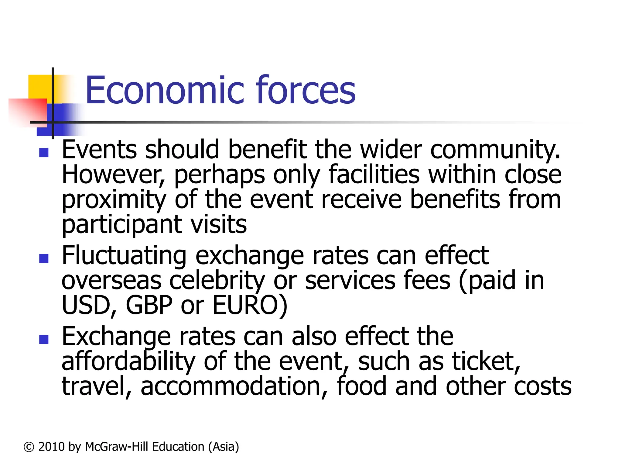 © 2010 by McGraw-Hill Education (Asia)
Economic forces
 Events should benefit the wider community.
However, perhaps only facilities within close
proximity of the event receive benefits from
participant visits
 Fluctuating exchange rates can effect
overseas celebrity or services fees (paid in
USD, GBP or EURO)
 Exchange rates can also effect the
affordability of the event, such as ticket,
travel, accommodation, food and other costs
 