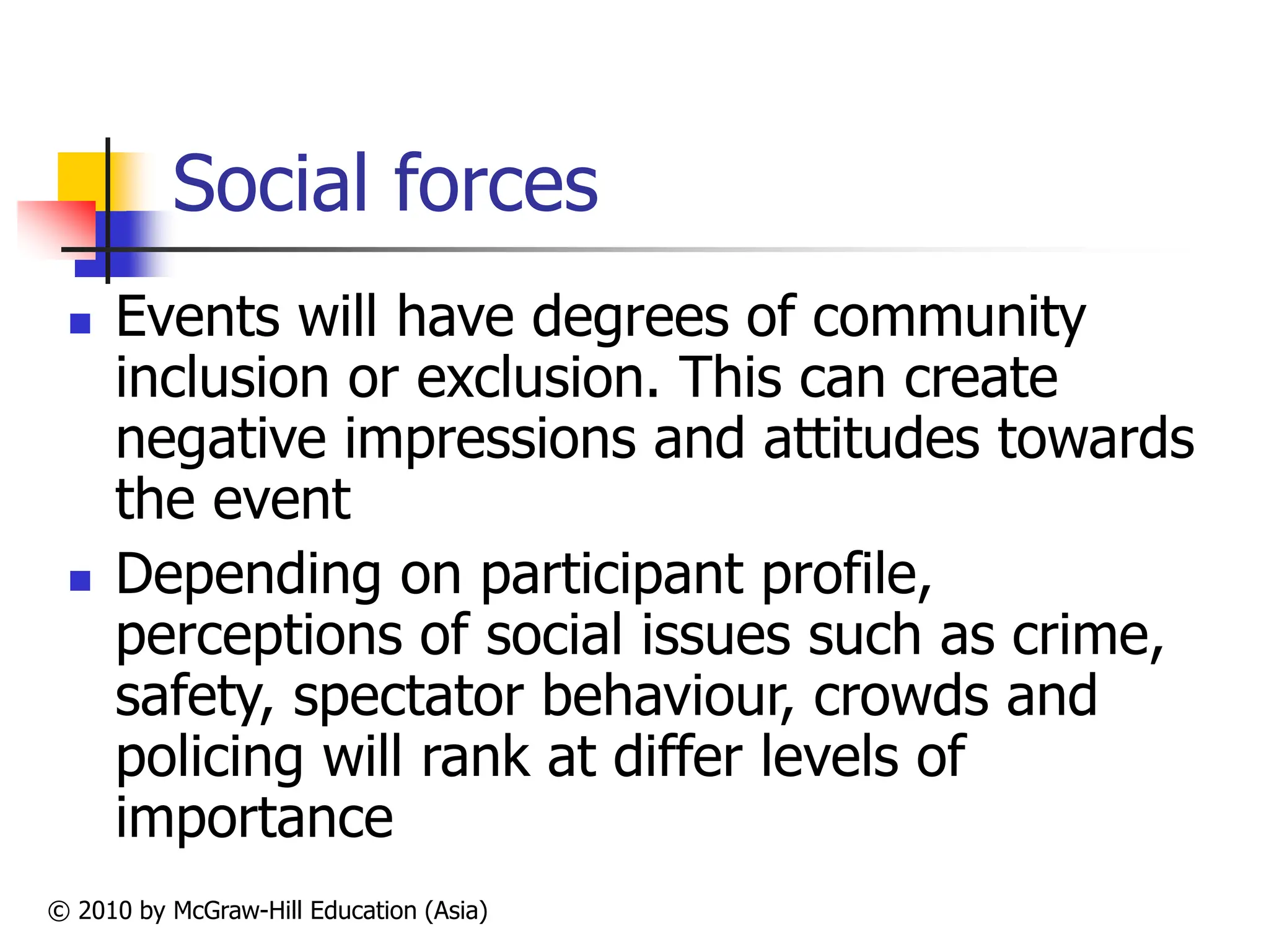 © 2010 by McGraw-Hill Education (Asia)
Social forces
 Events will have degrees of community
inclusion or exclusion. This can create
negative impressions and attitudes towards
the event
 Depending on participant profile,
perceptions of social issues such as crime,
safety, spectator behaviour, crowds and
policing will rank at differ levels of
importance
 