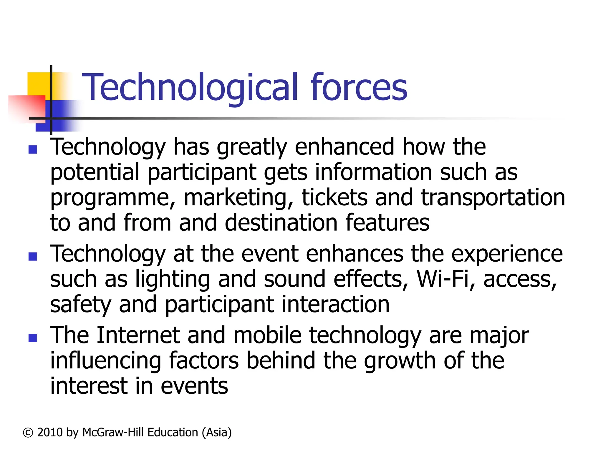 © 2010 by McGraw-Hill Education (Asia)
Technological forces
 Technology has greatly enhanced how the
potential participant gets information such as
programme, marketing, tickets and transportation
to and from and destination features
 Technology at the event enhances the experience
such as lighting and sound effects, Wi-Fi, access,
safety and participant interaction
 The Internet and mobile technology are major
influencing factors behind the growth of the
interest in events
 
