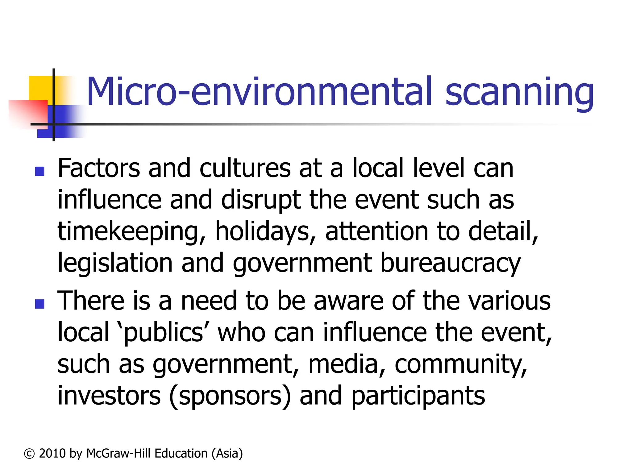 © 2010 by McGraw-Hill Education (Asia)
Micro-environmental scanning
 Factors and cultures at a local level can
influence and disrupt the event such as
timekeeping, holidays, attention to detail,
legislation and government bureaucracy
 There is a need to be aware of the various
local ‘publics’ who can influence the event,
such as government, media, community,
investors (sponsors) and participants
 