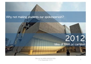 2012
Idea	 of	 BAA	 on	 campus
Bocconi	
  ALUMNI	
  ASSOCIATION	
  21st	
  
September	
  2015	
  
Bocconi	 ALUMNI	 ASSOCIATION
21st	 September	 2015
2	
  

Why	 not	 making	 students	 our	 spokesperson?

 