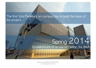 The	 first	 Vice	 President	 on	 campus	 has	 to	 build	 the	 basis	 of	 
the	 project...
Bocconi	 ALUMNI	 ASSOCIATION
21st	 September	 2015
4	
  
Spring	 2014
Establishment	 of	 an	 identity	 within	 the	 BAA
 