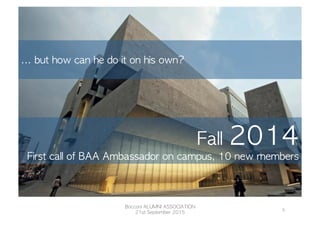 Fall	 2014
First	 call	 of	 BAA	 Ambassador	 on	 campus,	 10	 new	 members	 
	 
...	 but	 how	 can	 he	 do	 it	 on	 his	 own?	 

Bocconi	 ALUMNI	 ASSOCIATION
21st	 September	 2015
5	
  
 
