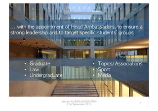 •  Graduate
•  Law
•  Undergraduate
•  Topics/Associations
•  Sport
•  Media
...	 with	 the	 appointment	 of	 Head	 Ambassadors,	 to	 ensure	 a	 
strong	 leadership	 and	 to	 target	 specific	 students’	 groups
Bocconi	 ALUMNI	 ASSOCIATION
21st	 September	 2015
7	
  
 