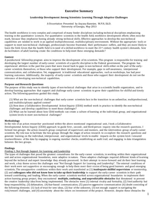 Executive Summary
1
Leadership Development Among Scientists: Learning Through Adaptive Challenges
A Dissertation Presented by Anyana Banerjee, M.P.H, Ed.D.
University of Georgia, May 2013
The health workforce is very complex and comprised of many feeder disciplines including technical disciplines emphasizing
training in the quantitative sciences. For quantitative scientists in the health field, workforce development efforts often miss the
mark, because they emphasize honing already strong technical skills. Effective approaches to develop the non-technical
capabilities are needed to work in an applied multiprofessional, multidisciplinary environment. Without the appropriate tools or
support to meet non-technical challenges, professionals become frustrated, their performance suffers, and they are more likely to
leave the field. Given that the health field is in need of a skilled workforce to meet the 21st century health system’s demands, how
do facilitators of adult learning create the conditions to help meet these emerging demands?
Context
A postdoctoral fellowship program aims to improve the development of its scientists. This program is responsible for training and
developing the largest number of early-career scientists of a specific discipline in the Federal government. The program has
experienced attrition in the past few years that were traced back to gaps in non-technical skills either on the part of the early-
career scientists themselves, or those who support their development. For example, gaps in self-awareness, interpersonal
communication, and collaboration. Yet, engagement in traditional educational approaches, such as workshops, has had poor
learning outcomes. Additionally, the majority of early-career scientists and those who support their development do not see the
relevance of developing non-technical capabilities.
Purpose and Research Questions
The purpose of this study was to identify types of non-technical challenges that arise in a scientific health organization, and to
develop learning approaches that support and challenge early-career scientists to grow their capabilities for skillful and timely
action. The following questions guided this study:
(1) What are the non-technical challenges that early-career scientists face in the transition to an unfamiliar, multiprofessional,
and multidisciplinary applied context?
(2) How does a Collaborative Developmental Action Inquiry (CDAI) method work in practice to identify the non-technical
challenges and develop capabilities to meet those challenges?
(3) What can be learned about how CDAI methods can create a culture of learning at the individual, group, and organizational
system levels to meet non-technical challenges?
Methodology
In the role of an action researcher positioned within the above mentioned organizational unit, I took a Collaborative
Developmental Action Inquiry (CDAI) approach to guide first-, second-, and third-person inquiry into the research questions. I
formed two groups: the action research group comprised of supervisors and mentors, and the intervention group of early-career
scientists. My role was to facilitate the two groups through the stages of action research to co-explore the research questions and
generate learning on the individual, interpersonal, and organizational levels to enable impacts on the system level. I ensured
trustworthiness of the data by engaging in ongoing member checks, establishing an audit trail, and engaging in data triangulation
between the two groups.
Findings
Finding 1: Not Enough Support for Learning and Leadership
The types of challenges that posed the greatest conundrums for the early-career scientists, in working within their organizational
unit and across organizational boundaries, were adaptive in nature. These adaptive challenges required different kinds of learning
beyond the technical and expert knowledge they already possessed. In their attempt to move forward and do their best learning
and work, a key theme across the challenges was “Not Enough Support for Learning and Leadership”. The external conditions of
their work were not supportive or encouraging enough to help them meet their vision of being good learners and good emerging
scientists. The unsupportive conditions within their work unit manifested as (1) inadequate skillful supervision or mentorship,
(2) and colleagues who did not know how to take up their leadership to support the early-career scientists in their path
toward contributing and leading. When the early-career scientists worked across organizational boundaries to implement their
action learning group project, they encountered multiple, confusing, and unpredictable obstacles that threatened to prevent
the creative leadership idea from being implemented. The obstacles were (1) internal rivalry and formality, (2) limitauthority but
keep responsibility, (3) defamation, (4) fear-based communication, (5) passive-aggressive communication (6) doubt consisting of
the following elements: (1) lack of trust for new ideas, (2) fear of the unknown, (3) not enough support in navigating the
risk/reward challenges, and (4) uncertainty about the return on investment of the project. However, despite these obstacles the
 