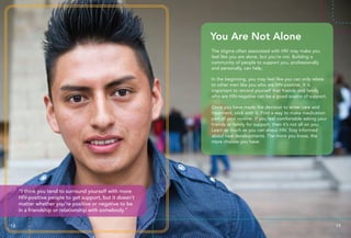 18 19
“I think you tend to surround yourself with more
HIV-positive people to get support, but it doesn’t
matter whether you’re positive or negative to be
in a friendship or relationship with somebody.”
The stigma often associated with HIV may make you
feel like you are alone, but you’re not. Building a
community of people to support you, professionally
and personally, can help.
In the beginning, you may feel like you can only relate
to other men like you who are HIV-positive. It is
important to remind yourself that friends and family
who are HIV-negative can be a good source of support.
Once you have made the decision to enter care and
treatment, stick with it. Find a way to make medication
part of your routine. If you feel comfortable asking your
friends or family for support, then it’s not all on you.
Learn as much as you can about HIV. Stay informed
about new developments. The more you know, the
more choices you have.
You Are Not Alone
 