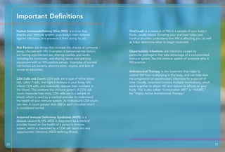 Human Immunodeficiency Virus (HIV): is a virus that
attacks your immune system, your body’s main defense
against infections, and prevents it from doing its job.
Risk Factors: are things that increase the chance of someone
being infected with HIV. Examples of behavioral risk factors
are having unprotected sex, sharing needles and works,
including for hormones, and sharing tattoo and piercing
equipment with an HIV-positive person. Examples of societal
risk factors are poverty, discrimination, stigma, and lack of
access to education.
CD4 Cells and Count: CD4 cells are a type of white blood
cell, called T-cells, that fight infections in your body. HIV
infects CD4 cells, and eventually reduces their numbers in
the blood. This weakens the immune system. A CD4 cell
count measures how many CD4 cells are in a sample of
blood, which is used by a medical provider to understand
the health of your immune system. An individual’s CD4 count
can vary. A count greater than 500 in each microliter (mm3
)
is considered normal.
Acquired Immune Deficiency Syndrome (AIDS): is a
disease caused by HIV. AIDS is diagnosed by a medical
provider based on the health of a person’s immune
system, which is measured by a CD4 cell count and any
opportunistic infections (AIDS-defining illness).
Viral Load: is a measure of HIV in a sample of your body’s
fluids, usually blood. Knowing your viral load helps your
medical provider understand how HIV is affecting you, as well
as helps determine when to begin treatment.
Opportunistic Infections: are infections caused by
particular pathogens that take advantage of a compromised
immune system, like the immune system of someone who is
HIV-positive.
Antiretroviral Therapy: is the treatment that helps to
control HIV from multiplying in the body, and can help slow
the progression of opportunistic infections for a period of
time. Usually, treatment involves multiple medications, which
work together to attack HIV and reduce its effects on your
body. This is also called “Combination ART” or “HAART,”
for “Highly Active Antiretroviral Therapy.”
Important Definitions
20 21
 