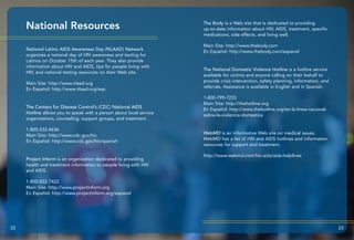 National Resources The Body is a Web site that is dedicated to providing
up-to-date information about HIV, AIDS, treatment, specific
medications, side effects, and living well.
Main Site: http://www.thebody.com
En Español: http://www.thebody.com/espanol
The National Domestic Violence Hotline is a hotline service
available for victims and anyone calling on their behalf to
provide crisis intervention, safety planning, information, and
referrals. Assistance is available in English and in Spanish.
1-800-799-7233
Main Site: http://thehotline.org
En Español: http://www.thehotline.org/en-la-linea-nacional-
sobre-la-violencia-domestica
WebMD is an informative Web site on medical issues.
WebMD has a list of HIV and AIDS hotlines and information
resources for support and treatment.
http://www.webmd.com/hiv-aids/aids-helplines
22 23
National Latino AIDS Awareness Day (NLAAD) Network
organizes a national day of HIV awareness and testing for
Latinos on October 15th of each year. They also provide
information about HIV and AIDS, tips for people living with
HIV, and national testing resources on their Web site.
Main Site: http://www.nlaad.org
En Español: http://www.nlaad.org/esp
The Centers for Disease Control’s (CDC) National AIDS
Hotline allows you to speak with a person about local service
organizations, counseling, support groups, and treatment.
1-800-232-4636
Main Site: http://www.cdc.gov/hiv
En Español: http://www.cdc.gov/hiv/spanish
Project Inform is an organization dedicated to providing
health and treatment information to people living with HIV
and AIDS.
1-800-822-7422
Main Site: http://www.projectinform.org
En Español: http://www.projectinform.org/espanol
 