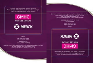 Copyright © 2013 Merck Sharp & Dohme Corp., a subsidiary of Merck & Co., Inc.
All rights reserved. INFC-1012676-0010 03/13
	 Printed in USA Minimum 10% Recycled Paper
Provided as an educational resource by Merck.
Merck Sharp & Dohme Corp., Inc. has provided funding to
GMHC for the development of this resource.
GMHC
446 West 33rd Street
New York, NY 10001
www.gmhc.org
Hotline 1-800-243-7692
Derechosdeautor©2013MerckSharp&DohmeCorp.,
unasubsidiariadeMerck&Co.,Inc.
Todoslosderechosreservados.INFC-1012676-001003/13
ImpresoenlosEE.UU.enpapelconun10%mínimodematerialreciclado.
UnrecursoeducativoproporcionadoporMerck.
MerckSharp&DohmeCorp.,Inc.haproporcionado
financiaciónaGMHCparaeldesarrollodeesterecurso.
GMHC
446West33rdStreet
NewYork,NY10001
www.gmhc.org
Líneadeayuda:1-800-243-7692
 