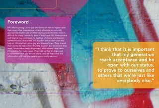 “I think that it is important
that my generation
reach acceptance and be
open with our status,
to prove to ourselves and
others that we’re just like
everybody else.”
Foreword
HIV affects young Latino gay and bisexual men at higher rates
than most other populations. A lack of access to culturally
appropriate health care and HIV testing opportunities make it
difficult for many Latinos to learn if they have HIV. Homophobia
and stigma may contribute to feelings of shame and prevent
communication about HIV. This booklet was written with the
help of HIV-positive Latino gay and bisexual men. They shared
their stories to help others find the support and treatment they
need. Some were newly diagnosed, while others have been
HIV-positive for many years. They told us that it’s important
to remember that you are not alone, and we hope that this
information will help you seek support and treatment.
2 3
 