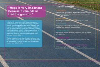 In the last 30 years, advances in supportive services
and treatment have changed what it means to be HIV-
positive. HIV-positive people who begin treatment may
improve their overall health. Latino gay and bisexual
men are greatly affected by HIV, and often live in places
that lack services to support those who are positive. In
some Latino communities, homophobia, harassment,
and stigma about HIV infection prevent people from
talking or learning about it.
This can make some men feel alone and ashamed that
they are HIV-positive. You are not alone. In this booklet
we discuss what it’s like to live with HIV, and the steps
you can take to be healthier.
“Hope is very important
because it reminds us
that life goes on.”
Learning that you have HIV, working with a health care
provider to evaluate your condition, and knowing what to
expect after diagnosis
6 DIAGNOSIS
8 FIRST STEPS
10 SELF-CARE
12 LIFE GOES ON
14 SEEKING CARE
16 LEARNING ABOUT TREATMENT OPTIONS
Reaching out in order to begin addressing your needs
Engaging in activities that can help you maintain a healthier
lifestyle, both physically and emotionally
Focusing on ways in which HIV can impact your life outside
of medical care
Finding the right combination of support, services, and
health care
Understanding how to manage your HIV medication
4 5
Table of Contents
 