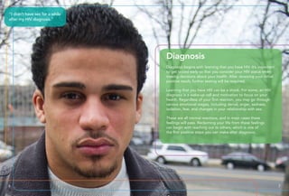 Diagnosis
Diagnosis begins with learning that you have HIV. It’s important
to get tested early so that you consider your HIV status when
making decisions about your health. After receiving your initial
positive result, further testing will be required.
Learning that you have HIV can be a shock. For some, an HIV
diagnosis is a wake-up call and motivation to focus on your
health. Regardless of your first reaction, you may go through
various emotional stages, including denial, anger, sadness,
isolation, fear, and changes in your relationship with sex.
These are all normal reactions, and in most cases these
feelings will pass. Reclaiming your life from these feelings
can begin with reaching out to others, which is one of
the first positive steps you can make after diagnosis.
“I didn’t have sex for a while
after my HIV diagnosis.”
6 7
 