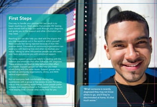 “When someone is recently
diagnosed they may not know
where to go, and if they’re
discriminated at home, it’s that
much worse.”
One way to handle your positive HIV test result is to
begin reaching out. Most places that provide HIV testing
have trained staff to help you work through your diagnosis,
and guide you to the support and other information you
may need.
Reaching out can also help you deal with the stigma that
you may experience out in the world or within yourself.
Many people fear being rejected because of their HIV-
positive status. Counselors at community organizations can
assist you with learning how and when to disclose your
status. Talking to other HIV-positive people can also ease
your fears and provide you with emotional support.
For some, support groups are helpful in dealing with the
isolation and emotions that often follow an HIV diagnosis.
These emotions can lead to risky behaviors that affect
your health. Support groups can also help you meet
others living with the same issues. Support groups may
be held at community organizations, clinics, and AIDS
service organizations.
But not everyone feels comfortable sharing their
experiences with a group or has access to one. For some,
one-on-one counseling works better. Some people prefer
to leave their neighborhood to find support. Others don’t
mind staying local. Choose what works best for you.
8 9
First Steps
 