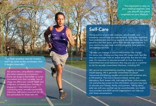 “I’ve been positive now for 4 years
and I’ve come to the conclusion that
it begins internally.”
For some men, using alcohol, tobacco
and other substances is a concern.
Some use drugs to feel better or numb
themselves from their troubles. Use of
drugs can affect your overall health and
judgment, increasing your chances of
engaging in risky behaviors and
contracting other sexually transmitted
infections. Self-care is important for all,
but particularly for those with HIV.
Taking control of your diet, exercise, sexual health, and
substance use can help you stay healthier. Eating the healthiest
food available and exercising regularly not only makes you look
good but also feel good. Some AIDS service organizations in
your community may have nutrition programs, food pantries,
and wellness services.
The ways you engage in sexual relationships may change.
For some men, finding out they have HIV makes them feel like
they can no longer have an active sexual life. But this isn’t the
case. It’s important to educate yourself on how the virus is
transmitted and avoid behaviors that may put you or a partner
at risk for sexually transmitted infections, including HIV.
HIV cannot be transmitted by touching, hugging, or closed-
mouth kissing. HIV is generally transmitted via sexual
intercourse and sharing needles and works with someone who
is HIV-positive. The virus is found in blood, semen, pre-
ejaculatory fluid, breast milk, and vaginal fluids. Unfortunately,
not everyone has access to this information, and you may have
to educate your friends, family, and partners. Talking about
safer sex with your partner can be uncomfortable, but health
care providers and AIDS service organizations can help you
with these conversations.
Self-Care
10 11
“It’s important to stay on
your medical regimen, and
you should also place
emphasis on your lifestyle.”
 