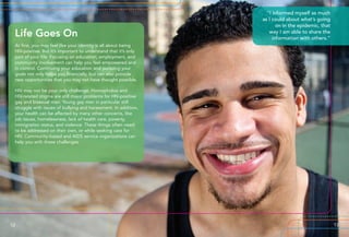 At first, you may feel like your identity is all about being
HIV-positive. But it’s important to understand that it’s only
part of your life. Focusing on education, employment, and
community involvement can help you feel empowered and
in control. Continuing your education and pursuing your
goals not only helps you financially, but can also provide
new opportunities that you may not have thought possible.
HIV may not be your only challenge. Homophobia and
HIV-related stigma are still major problems for HIV-positive
gay and bisexual men. Young gay men in particular still
struggle with issues of bullying and harassment. In addition,
your health can be affected by many other concerns, like
job issues, homelessness, lack of health care, poverty,
immigration status, and violence. These things often need
to be addressed on their own, or while seeking care for
HIV. Community-based and AIDS service organizations can
help you with these challenges.
Life Goes On
“I informed myself as much
as I could about what’s going
on in the epidemic, that
way I am able to share the
information with others.”
12 13
 