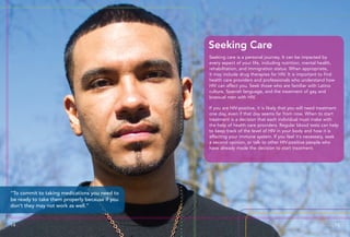 Seeking care is a personal journey. It can be impacted by
every aspect of your life, including nutrition, mental health,
rehabilitation, and immigration status. When appropriate,
it may include drug therapies for HIV. It is important to find
health care providers and professionals who understand how
HIV can affect you. Seek those who are familiar with Latino
culture, Spanish language, and the treatment of gay and
bisexual men with HIV.
If you are HIV-positive, it is likely that you will need treatment
one day, even if that day seems far from now. When to start
treatment is a decision that each individual must make with
the help of health care providers. Regular blood tests can help
to keep track of the level of HIV in your body and how it is
affecting your immune system. If you feel it’s necessary, seek
a second opinion, or talk to other HIV-positive people who
have already made the decision to start treatment.
Seeking Care
14 15
“To commit to taking medications you need to
be ready to take them properly because if you
don’t they may not work as well.”
 