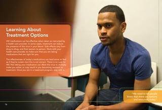 HIV medications can be effective when taken as instructed by
a health care provider. In some cases, treatment can reduce
the presence of the virus in your blood. Side effects vary from
drug to drug, and from person to person. Work with your
health care provider to make sure that you are taking
medications that are right for you.
The effectiveness of today’s medications can lead some to feel
as if they’re cured—but this is not correct. There is no cure for
HIV. Not taking your medication can allow the virus to multiply,
make you sicker, or may result in you becoming resistant to
treatment. Once you are in a treatment program, stay with it.
Learning About
Treatment Options
“We need to let people
know that there are options
and resources today.”
16 17
 